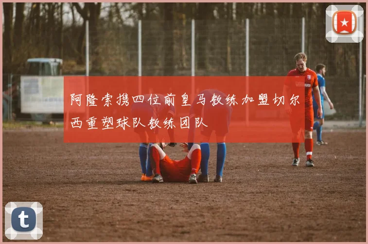 阿隆索携四位前皇马教练加盟切尔西重塑球队教练团队