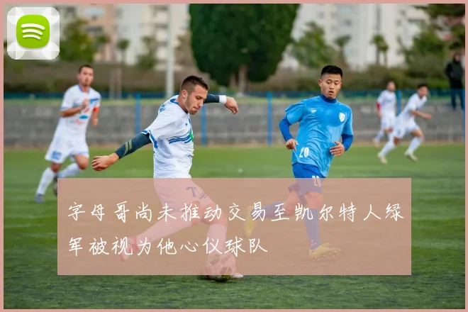字母哥尚未推动交易至凯尔特人绿军被视为他心仪球队