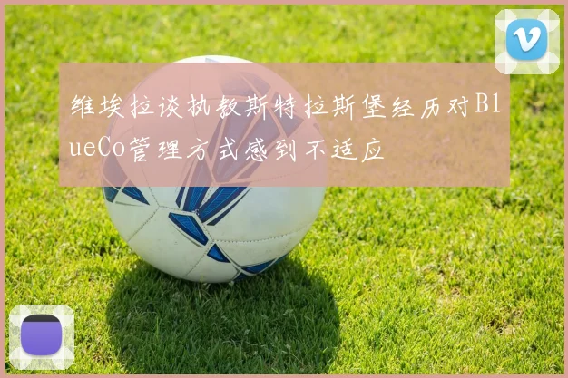 维埃拉谈执教斯特拉斯堡经历对BlueCo管理方式感到不适应