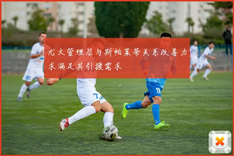 尤文管理层与斯帕莱蒂关系改善力求满足其引援需求