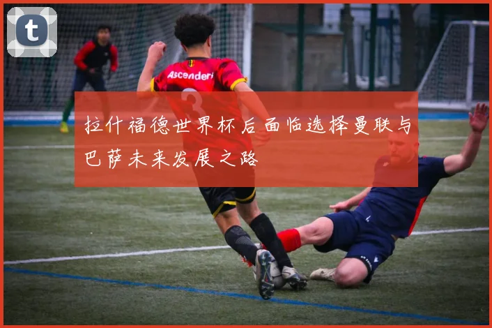 拉什福德世界杯后面临选择曼联与巴萨未来发展之路