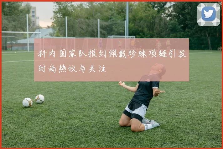 科内国家队报到佩戴珍珠项链引发时尚热议与关注
