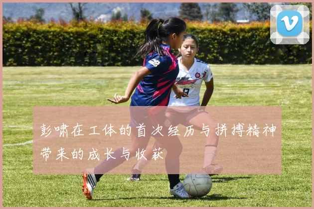 彭啸在工体的首次经历与拼搏精神带来的成长与收获
