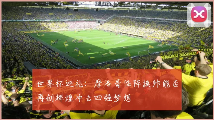 世界杯巡礼：摩洛哥临阵换帅能否再创辉煌冲击四强梦想