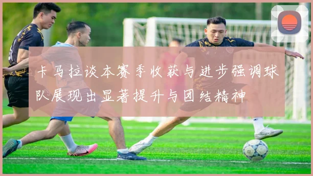 卡马拉谈本赛季收获与进步强调球队展现出显著提升与团结精神