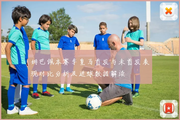 姆巴佩本赛季皇马首发与未首发表现对比分析及进球数据解读