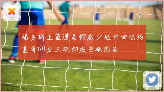 福克斯上篮遭盖帽威少经典回忆约基奇60分三双却成空砍悲剧