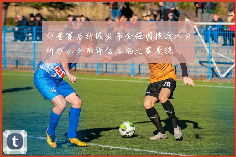 海港赛后新闻发布会强调技战术分析难以全面评估本场比赛表现