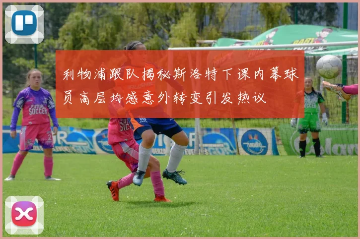 利物浦跟队揭秘斯洛特下课内幕球员高层均感意外转变引发热议