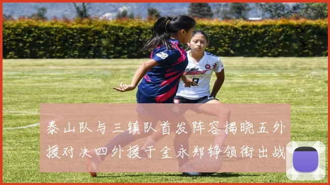 泰山队与三镇队首发阵容揭晓五外援对决四外援于金永郑铮领衔出战