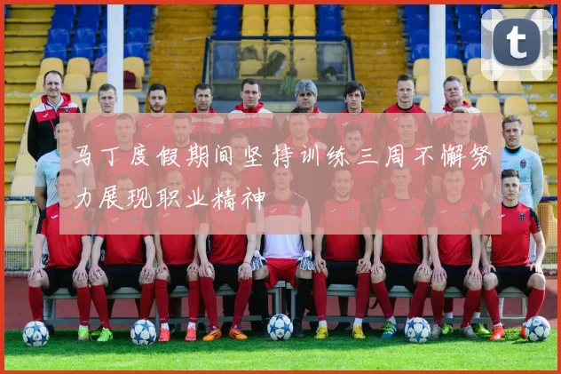 马丁度假期间坚持训练三周不懈努力展现职业精神